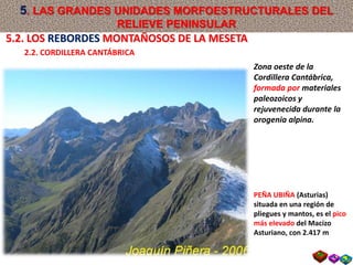Zona oeste de la
Cordillera Cantábrica,
formada por materiales
paleozoicos y
rejuvenecida durante la
orogenia alpina.
PEÑA UBIÑA (Asturias)
situada en una región de
pliegues y mantos, es el pico
más elevado del Macizo
Asturiano, con 2.417 m
5.2. LOS REBORDES MONTAÑOSOS DE LA MESETA
2.2. CORDILLERA CANTÁBRICA
5. LAS GRANDES UNIDADES MORFOESTRUCTURALES DEL
RELIEVE PENINSULAR
 