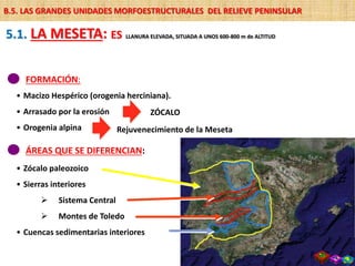 FORMACIÓN:
• Macizo Hespérico (orogenia herciniana).
• Arrasado por la erosión
• Orogenia alpina
ZÓCALO
ÁREAS QUE SE DIFERENCIAN:
• Zócalo paleozoico
• Sierras interiores
 Sistema Central
 Montes de Toledo
• Cuencas sedimentarias interiores
B.5. LAS GRANDES UNIDADES MORFOESTRUCTURALES DEL RELIEVE PENINSULAR
5.1. LA MESETA: ES LLANURA ELEVADA, SITUADA A UNOS 600-800 m de ALTITUD
Rejuvenecimiento de la Meseta
 