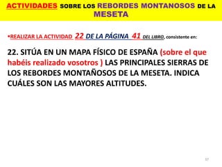 ACTIVIDADES SOBRE LOS REBORDES MONTANOSOS DE LA
MESETA
37
REALIZAR LA ACTIVIDAD 22 DE LA PÁGINA 41 DEL LIBRO, consistente en:
22. SITÚA EN UN MAPA FÍSICO DE ESPAÑA (sobre el que
habéis realizado vosotros ) LAS PRINCIPALES SIERRAS DE
LOS REBORDES MONTAÑOSOS DE LA MESETA. INDICA
CUÁLES SON LAS MAYORES ALTITUDES.
 
