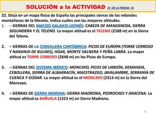38
SOLUCIÓN a la ACTIVIDAD 22 DE LA PÁGINA 41
22. Sitúa en un mapa físico de España las principales sierras de los rebordes
montañosos de la Meseta. Indica cuáles son las mayores altitudes.
1. – SIERRAS DEL MACIZO GALAICO-LEONÉS: CABEZA DE MANZANEDA, SIERRA
SEGUNDERA Y EL TELENO. La mayor altitud es el TELENO (2188 m) en la Sierra
del Teleno.
2. – SIERRAS DE LA CORDILLERA CANTÁBRICA: PICOS DE EUROPA (TORRE CERREDO
Y NARANJO DE BULNES), HÍJAR, MONTE VALNERA Y PEÑA LABRA. La mayor
altitud es TORRE CERREDO (2648 m) en los Picos de Europa.
3. – SIERRAS DEL SISTEMA IBÉRICO: MONCAYO, PICOS DE URBIÓN, DEMANDA,
CEBOLLERA, SIERRA DE ALBARRACÍN, MAESTRAZGO, JAVALAMBRE, SERRANÍA DE
CUENCA Y GÚDAR. La mayor altitud es el MONCAYO (2313 m) en la Sierra del
Moncayo.
4. – SIERRAS DE SIERRA MORENA: SIERRA MADRONA, PEDROCHES Y ARACENA. La
mayor altitud es BAÑUELA (1323 m) en Sierra Madrona.
 