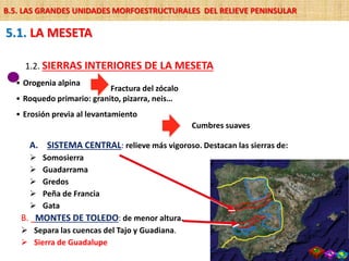 A. SISTEMA CENTRAL: relieve más vigoroso. Destacan las sierras de:
 Somosierra
 Guadarrama
 Gredos
 Peña de Francia
 Gata
1.2. SIERRAS INTERIORES DE LA MESETA
• Orogenia alpina
• Roquedo primario: granito, pizarra, neis…
• Erosión previa al levantamiento
Fractura del zócalo
Cumbres suaves
B. MONTES DE TOLEDO: de menor altura.
 Separa las cuencas del Tajo y Guadiana.
 Sierra de Guadalupe
5.1. LA MESETA
B.5. LAS GRANDES UNIDADES MORFOESTRUCTURALES DEL RELIEVE PENINSULAR
 