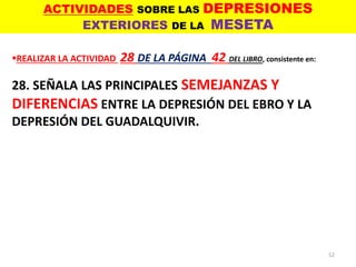 ACTIVIDADES SOBRE LAS DEPRESIONES
EXTERIORES DE LA MESETA
52
REALIZAR LA ACTIVIDAD 28 DE LA PÁGINA 42 DEL LIBRO, consistente en:
28. SEÑALA LAS PRINCIPALES SEMEJANZAS Y
DIFERENCIAS ENTRE LA DEPRESIÓN DEL EBRO Y LA
DEPRESIÓN DEL GUADALQUIVIR.
 