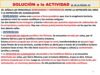 53
SOLUCIÓN a la ACTIVIDAD 28 DE LA PÁGINA 42
28. SEÑALA LAS PRINCIPALES SEMEJANZAS Y DIFERENCIAS ENTRE LA DEPRESIÓN DEL EBRO
Y LA DEPRESIÓN DEL GUADALQUIVIR.
– SEMEJANZAS: ambas eran cuencas o fosas prealpinas que, tras la orogénesis terciaria,
quedaron entre las nuevas cordilleras y los macizos antiguos.
Las dos tienen forma triangular y fueron rellenadas por potentes espesores de sedimentos de
la era terciaria y cuaternaria. Hoy son relieves prácticamente horizontales en los que los ríos
han abierto valles
– DIFERENCIAS:
• La DEPRESIÓN DEL EBRO es paralela a los Pirineos. Se encuentra cerrada por estos, por el
Sistema Ibérico y por la Cordillera Costero-Catalana.
Estuvo primero ocupada por el mar, pero luego se cerró, transformándose en un gran lago
hasta finales de la era terciaria, cuando el Ebro se abrió paso a través de la Cordillera Costero-
Catalana hasta el mar. Por ello tiene depósitos marinos (margas y calizas) y continentales
(arcillas y arenas).
• La DEPRESIÓN DEL GUADALQUIVIR, es paralela a las Cordilleras Béticas y se encuentra
delimitada por estas, por Sierra Morena y por el océano Atlántico, al que se abre. Estuvo
primero ocupada por el mar. Luego se convirtió en un lago litoral o albufera y más tarde, por
colmatación, en marismas pantanosas. En ella predominan los materiales arcillosos.
 