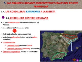 4.3. CORDILLERA COSTERO-CATALANA
• Es una transformación de la zona oriental de los
Pirineos.
• Separada de los Pirineos por fallas
• Actividad volcánica (comarca de Olot)
• Materiales paleozoicos (mitad norte) y calizos
(mitad sur)
• Dos alineaciones:
 Cordillera litoral (Altos del Garraf)
 Cordillera prelitoral (Montseny, Montserrat)
• Depresión longitudinal, rellena de sedimentos
5.4. LAS CORDILLERAS EXTERIORES A LA MESETA
5. LAS GRANDES UNIDADES MORFOESTRUCTURALES DEL RELIEVE
PENINSULAR
 