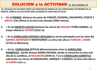 76
SOLUCIÓN a la ACTIVIDAD 29 DE LA PÁGINA 43
29. LOCALIZA EN UN MAPA FÍSICO LAS PRINCIPALES SIERRAS DE LAS CORDILLERAS EXTERIORES DE LA
MESETA. SEÑALA LAS ALTITUDES MÁS ELEVADAS DE CADA UNA DE ELLAS.
1. – En el PIRINEO destacan los picos de CANIGÓ, PUIGMAL, ENCANTATS, POSETS Y
ANETO. Este último es la cima más elevada (3404 metros).
2. – En los MONTES VASCOS destacan las sierras de ARALAR Y PEÑA GORBEA. La
mayor altitud es AITXURI (1551 m)
3. – En la CORDILLERA COSTERO CATALANA las sierras principales son los altos del
GARRAF, MONTSENY Y MONTSERRAT. La cima más alta es TURÓ DE L´HOME
(1712) en Montseny.
4. – En las CORDILLERA BÉTICAS diferenciaremos entre la CORDILLERA
PENIBÉTICA, donde destaca SIERRA NEVADA, donde se encuentra la cima más
alta de la cordillera, el MULHACÉN (3478 m). Y en la CORDILLERA SUBBÉTICA
sobresalen las sierras de GRAZALEMA, UBRIQUE Y CAZORLA. La cima más alta es
LA SAGRA (2381 m).
 