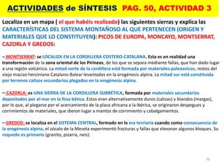 79
ACTIVIDADES de SÍNTESIS PAG. 50, ACTIVIDAD 3
Localiza en un mapa ( el que habéis realizado) las siguientes sierras y explica las
CARACTERÍSTICAS DEL SISTEMA MONTAÑOSO AL QUE PERTENECEN (ORIGEN Y
MATERIALES QUE LO CONSTITUYEN): PICOS DE EUROPA, MONCAYO, MONTSERRAT,
CAZORLA Y GREDOS:
– MONTSERRAT: se LOCALIZA EN LA CORDILLERA COSTERO-CATALANA. Esta es en realidad una
transformación de la zona oriental de los Pirineos, de los que se separa mediante fallas, que han dado lugar
a una región volcánica. La mitad norte de la cordillera está formada por materiales paleozoicos, restos del
viejo macizo herciniano Catalano-Balear levantados en la orogénesis alpina. La mitad sur está constituida
por terrenos calizos secundarios plegados en la orogénesis alpina.
– CAZORLA: es UNA SIERRA DE LA CORDILLERA SUBBÉTICA, formada por materiales secundarios
depositados por el mar en la fosa bética. Estos eran alternativamente duros (calizas) y blandos (margas),
por lo que, al plegarse por el acercamiento de la placa africana a la ibérica, se originaron despegues y
corrimientos de materiales, que dieron lugar a mantos de corrimiento y cabalgamientos.
– GREDOS: se localiza en el SISTEMA CENTRAL, formado en la era terciaria cuando como consecuencia de
la orogénesis alpina, el zócalo de la Meseta experimentó fracturas y fallas que elevaron algunos bloques. Su
roquedo es primario (granito, pizarra, neis).
 