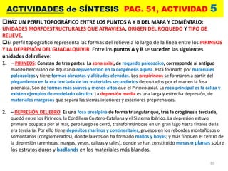 80
ACTIVIDADES de SÍNTESIS PAG. 51, ACTIVIDAD 5
HAZ UN PERFIL TOPOGRÁFICO ENTRE LOS PUNTOS A Y B DEL MAPA Y COMÉNTALO:
UNIDADES MORFOESTRUCTURALES QUE ATRAVIESA, ORIGEN DEL ROQUEDO Y TIPO DE
RELIEVE.
El perfil topográfico representa las formas del relieve a lo largo de la línea entre los PIRINEOS
Y LA DEPRESIÓN DEL GUADALQUIVIR. Entre los puntos A y B se suceden las siguientes
unidades del relieve:
1. – PIRINEOS: Constan de tres partes. La zona axial, de roquedo paleozoico, corresponde al antiguo
macizo herciniano de Aquitania rejuvenecido en la orogénesis alpina. Está formado por materiales
paleozoicos y tiene formas abruptas y altitudes elevadas. Los prepirineos se formaron a partir del
plegamiento en la era terciaria de los materiales secundarios depositados por el mar en la fosa
pirenaica. Son de formas más suaves y menos altos que el Pirineo axial. La roca principal es la caliza y
existen ejemplos de modelado cárstico. La depresión media es una larga y estrecha depresión, de
materiales margosos que separa las sierras interiores y exteriores prepirenaicas.
2. – DEPRESIÓN DEL EBRO. Es una fosa prealpina de forma triangular que, tras la orogénesis terciaria,
quedó entre los Pirineos, la Cordillera Costero-Catalana y el Sistema Ibérico. La depresión estuvo
primero ocupada por el mar, pero luego se cerró, transformándose en un gran lago hasta finales de la
era terciaria. Por ello tiene depósitos marinos y continentales, gruesos en los rebordes montañosos o
somontanos (conglomerados), donde la erosión ha formado mallos y hoyas; y más finos en el centro de
la depresión (areniscas, margas, yesos, calizas y sales), donde se han constituido mesas o planas sobre
los estratos duros y badlands en los materiales más blandos.
 