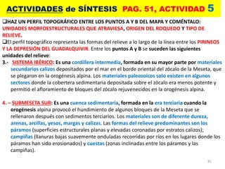 81
ACTIVIDADES de SÍNTESIS PAG. 51, ACTIVIDAD 5
HAZ UN PERFIL TOPOGRÁFICO ENTRE LOS PUNTOS A Y B DEL MAPA Y COMÉNTALO:
UNIDADES MORFOESTRUCTURALES QUE ATRAVIESA, ORIGEN DEL ROQUEDO Y TIPO DE
RELIEVE.
El perfil topográfico representa las formas del relieve a lo largo de la línea entre los PIRINEOS
Y LA DEPRESIÓN DEL GUADALQUIVIR. Entre los puntos A y B se suceden las siguientes
unidades del relieve:
3.- SISTEMA IBÉRICO: Es una cordillera intermedia, formada en su mayor parte por materiales
secundarios calizos depositados por el mar en el borde oriental del zócalo de la Meseta, que
se plegaron en la orogénesis alpina. Los materiales paleozoicos solo existen en algunos
sectores donde la cobertera sedimentaria depositada sobre el zócalo era menos potente y
permitió el afloramiento de bloques del zócalo rejuvenecidos en la orogénesis alpina.
4. – SUBMESETA SUR: Es una cuenca sedimentaria, formada en la era terciaria cuando la
orogénesis alpina provocó el hundimiento de algunos bloques de la Meseta que se
rellenaron después con sedimentos terciarios. Los materiales son de diferente dureza,
arenas, arcillas, yesos, margas y calizas. Las formas del relieve predominantes son los
páramos (superficies estructurales planas y elevadas coronadas por estratos calizos);
campiñas (llanuras bajas suavemente onduladas recorridas por ríos en los lugares donde los
páramos han sido erosionados) y cuestas (zonas inclinadas entre los páramos y las
campiñas).
 