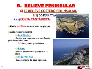 B. RELIEVE PENINSULAR
6) EL RELIEVE COSTERO PENINSULAR.
6.2) COSTAS ATLÁNTICAS:
6.2.1) COSTA CANTÁBRICA:
a) Costa rectilínea con escasez de playas.
b) Aspectos principales:
b.1) Acantilados:
- Costas que penetran con una fuerte
pendiente en el mar.
* Cuevas, arcos y farallones.
b.2) Rasas:
- Sierras escalonadas paralelas a la
costa.
b.3) Pequeñas rías:
- Generalmente de boca estrecha.
MARIO VICEDO PELLÍN85
 