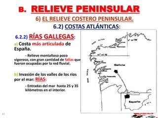 B. RELIEVE PENINSULAR
6) EL RELIEVE COSTERO PENINSULAR.
6.2) COSTAS ATLÁNTICAS:
6.2.2) RÍAS GALLEGAS:
a) Costa más articulada de
España.
- Relieve montañoso poco
vigoroso, con gran cantidad de fallas que
fueron ocupadas por la red fluvial.
b) Invasión de los valles de los ríos
por el mar: RÍAS:
- Entradas del mar hasta 25 y 35
kilómetros en el interior.
MARIO VICEDO PELLÍN87
 