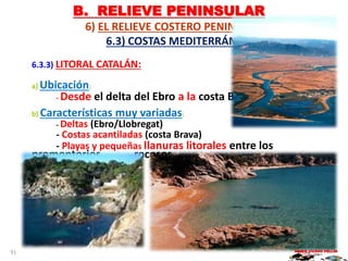 B. RELIEVE PENINSULAR
6) EL RELIEVE COSTERO PENINSULAR.
6.3) COSTAS MEDITERRÁNEAS:
6.3.3) LITORAL CATALÁN:
a) Ubicación:
- Desde el delta del Ebro a la costa Brava.
b) Características muy variadas:
- Deltas (Ebro/Llobregat)
- Costas acantiladas (costa Brava)
- Playas y pequeñas llanuras litorales entre los
promontorios rocosos.
MARIO VICEDO PELLÍN91
 