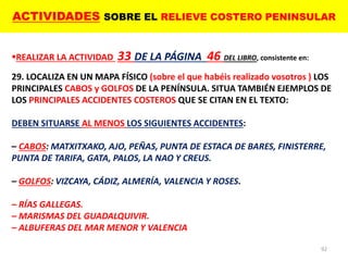 ACTIVIDADES SOBRE EL RELIEVE COSTERO PENINSULAR
92
REALIZAR LA ACTIVIDAD 33 DE LA PÁGINA 46 DEL LIBRO, consistente en:
29. LOCALIZA EN UN MAPA FÍSICO (sobre el que habéis realizado vosotros ) LOS
PRINCIPALES CABOS y GOLFOS DE LA PENÍNSULA. SITUA TAMBIÉN EJEMPLOS DE
LOS PRINCIPALES ACCIDENTES COSTEROS QUE SE CITAN EN EL TEXTO:
DEBEN SITUARSE AL MENOS LOS SIGUIENTES ACCIDENTES:
– CABOS: MATXITXAKO, AJO, PEÑAS, PUNTA DE ESTACA DE BARES, FINISTERRE,
PUNTA DE TARIFA, GATA, PALOS, LA NAO Y CREUS.
– GOLFOS: VIZCAYA, CÁDIZ, ALMERÍA, VALENCIA Y ROSES.
– RÍAS GALLEGAS.
– MARISMAS DEL GUADALQUIVIR.
– ALBUFERAS DEL MAR MENOR Y VALENCIA
 