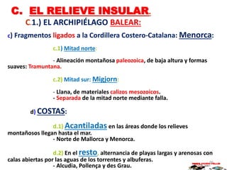 C. EL RELIEVE INSULAR.
C.1.) EL ARCHIPIÉLAGO BALEAR:
c) Fragmentos ligados a la Cordillera Costero-Catalana: Menorca:
c.1) Mitad norte:
- Alineación montañosa paleozoica, de baja altura y formas
suaves: Tramuntana.
c.2) Mitad sur: Migjorn:
- Llana, de materiales calizos mesozoicos.
- Separada de la mitad norte mediante falla.
d) COSTAS:
d.1) Acantiladas en las áreas donde los relieves
montañosos llegan hasta el mar.
- Norte de Mallorca y Menorca.
d.2) En el resto, alternancia de playas largas y arenosas con
calas abiertas por las aguas de los torrentes y albuferas.
- Alcudia, Pollença y des Grau.
MARIO VICEDO PELLÍN96
 