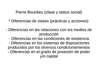 Pierre Bourdieu (clase y status social)

 * Diferencias de clases (prácticas y acciones):

- Diferencias en las relaciones con los medios de
                     producción
  - Diferencias en las condiciones de existencia
  - Diferencias en los sistemas de disposiciones
  producidos por los diversos condicionamientos
 - Diferencias en el grado de posesión de poder
                     y/o capital
 