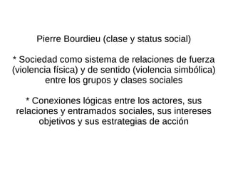 Pierre Bourdieu (clase y status social)

* Sociedad como sistema de relaciones de fuerza
(violencia física) y de sentido (violencia simbólica)
         entre los grupos y clases sociales

    * Conexiones lógicas entre los actores, sus
 relaciones y entramados sociales, sus intereses
       objetivos y sus estrategias de acción
 