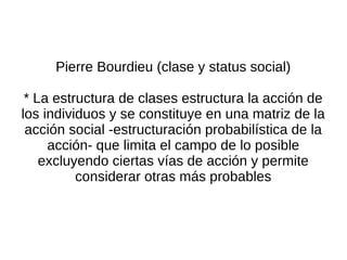 Pierre Bourdieu (clase y status social)

 * La estructura de clases estructura la acción de
los individuos y se constituye en una matriz de la
 acción social -estructuración probabilística de la
     acción- que limita el campo de lo posible
    excluyendo ciertas vías de acción y permite
          considerar otras más probables
 