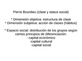 Pierre Bourdieu (clase y status social)

    * Dimensión objetiva: estructura de clase
* Dimensión subjetiva: acción de clases (hábitus)

* Espacio social: distribución de los grupos según
       ciertos principios de diferenciación:
               - capital económico
                  -capital cultural
                   -capital social
 