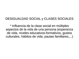 DESIGUALDAD SOCIAL y CLASES SOCIALES

   * Influencia de la clase social en múltiples
aspectos de la vida de una persona (esperanza
 de vida, niveles educativos-formativos, gustos
culturales, hábitos de vida, pautas familiares,...)
 