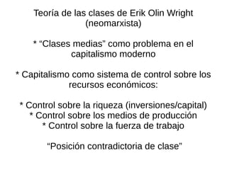 Teoría de las clases de Erik Olin Wright
                 (neomarxista)

    * “Clases medias” como problema en el
             capitalismo moderno

* Capitalismo como sistema de control sobre los
             recursos económicos:

* Control sobre la riqueza (inversiones/capital)
   * Control sobre los medios de producción
      * Control sobre la fuerza de trabajo

       “Posición contradictoria de clase”
 