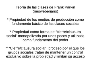 Teoría de las clases de Frank Parkin
                 (neoweberiano)

* Propiedad de los medios de producción como
   fundamento básico de las clases sociales

  * Propiedad como forma de “cierre/clausura
social” monopolizada por unos pocos y utilizada
          como fundamento del poder

* “Cierre/clausura social”: proceso por el que los
 grupos sociales tratan de mantener un control
exclusivo sobre la propiedad y limitan su acceso
 