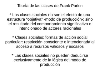 Teoría de las clases de Frank Parkin

  * Las clases sociales no son el efecto de una
 estructura “objetiva” -modo de producción-; sino
  el resultado del comportamiento significativo e
        intencionado de actores racionales

    * Clases sociales: formas de acción social
particular: restricción consciente e intencionada al
      acceso a recursos valiosos y escasos

   * Las clases sociales no pueden deducirse
    exclusivamente de la lógica del modo de
                   producción
 