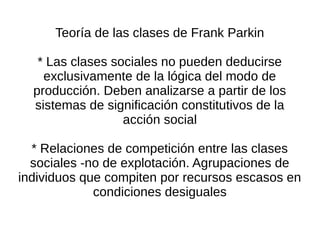 Teoría de las clases de Frank Parkin

   * Las clases sociales no pueden deducirse
    exclusivamente de la lógica del modo de
  producción. Deben analizarse a partir de los
  sistemas de significación constitutivos de la
                  acción social

  * Relaciones de competición entre las clases
  sociales -no de explotación. Agrupaciones de
individuos que compiten por recursos escasos en
             condiciones desiguales
 