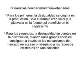Diferencias neomarxistas/neoweberianos

* Para los primeros, la desigualdad se origina en
   la producción. Sólo el trabajo crea valor y la
     plusvalía es la fuente del beneficio en el
                    capitalismo

* Para los segundos, la desigualdad se plantea en
   la distribución, cuando unos grupos sociales
    consiguen a través de los mecanismos del
  mercado un acceso privilegiado a los recursos
             existentes en una sociedad
 