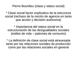 Pierre Bourdieu (clase y status social)

 * Clase social factor explicativo de la estructura
social (rechazo de la noción de agencia en tanto
         que acción y decisión autónoma)

      * Importancia del status social en la
 estructuración de las desigualdades sociales
   (estilos de vida – patrones de consumo)

* La definición de clase social está atravesada
tanto por las relaciones sociales de producción
  como por las relaciones sociales en general
 