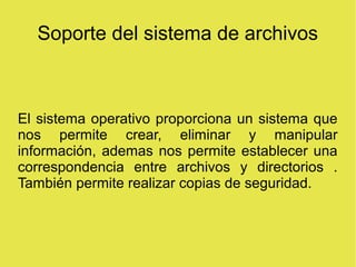 Soporte del sistema de archivos
El sistema operativo proporciona un sistema que
nos permite crear, eliminar y manipular
información, ademas nos permite establecer una
correspondencia entre archivos y directorios .
También permite realizar copias de seguridad.
 