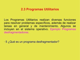 2.3 Programas Utilitarios
Los Programas Utilitarios realizan diversas funciones
para resolver problemas específicos, además de realizar
tareas en general y de mantenimiento. Algunos se
incluyen en el sistema operativo. Ejemplo Programas
desfragmentadores.
· 5 ¿Qué es un programa desfragmentador?
 