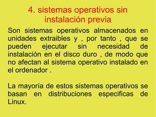 4. sistemas operativos sin
instalación previa
Son sistemas operativos almacenados en
unidades extraibles y , por tanto , que se
pueden ejecutar sin necesidad de
instalación en el disco duro , de modo que
no afectan al sistema operativo instalado en
el ordenador .
La mayoría de estos sistemas operativos se
basan en distribuciones especificas de
Linux.
 