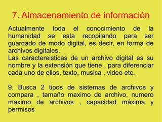 7. Almacenamiento de información
Actualmente toda el conocimiento de la
humanidad se esta recopilando para ser
guardado de modo digital, es decir, en forma de
archivos digitales.
Las caractereisticas de un archivo digital es su
nombre y la extensión que tiene , para diferenciar
cada uno de ellos, texto, musica , video etc.
9. Busca 2 tipos de sistemas de archivos y
compara , tamaño maximo de archivo, numero
maximo de archivos , capacidad máxima y
permisos
 