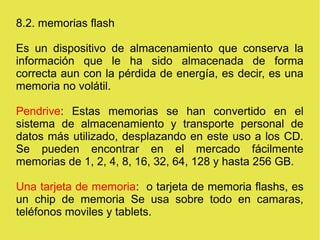 8.2. memorias flash
Es un dispositivo de almacenamiento que conserva la
información que le ha sido almacenada de forma
correcta aun con la pérdida de energía, es decir, es una
memoria no volátil.
Pendrive: Estas memorias se han convertido en el
sistema de almacenamiento y transporte personal de
datos más utilizado, desplazando en este uso a los CD.
Se pueden encontrar en el mercado fácilmente
memorias de 1, 2, 4, 8, 16, 32, 64, 128 y hasta 256 GB.
Una tarjeta de memoria: o tarjeta de memoria flashs, es
un chip de memoria Se usa sobre todo en camaras,
teléfonos moviles y tablets.
 