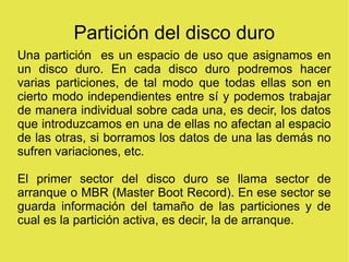 Partición del disco duro
Una partición es un espacio de uso que asignamos en
un disco duro. En cada disco duro podremos hacer
varias particiones, de tal modo que todas ellas son en
cierto modo independientes entre sí y podemos trabajar
de manera individual sobre cada una, es decir, los datos
que introduzcamos en una de ellas no afectan al espacio
de las otras, si borramos los datos de una las demás no
sufren variaciones, etc.
El primer sector del disco duro se llama sector de
arranque o MBR (Master Boot Record). En ese sector se
guarda información del tamaño de las particiones y de
cual es la partición activa, es decir, la de arranque.
 