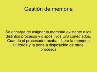Gestión de memoria
Se encarga de asignar la memoria existente a los
distintos procesos y dispositivos E/S conectados.
Cuando el procesador acaba, libera la memoria
utilizada y la pone a disposición de otros
procesos
 