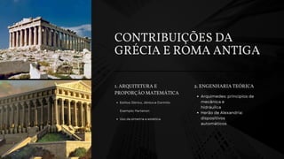 CONTRIBUIÇÕES DA
GRÉCIA E ROMA ANTIGA
1. ARQUITETURA E
PROPORÇÃO MATEMÁTICA
Estilos: Dórico, Jônico e Coríntio
Exemplo: Partenon
Uso da simetria e estética
2. ENGENHARIA TEÓRICA
Arquimedes: princípios de
mecânica e
hidráulica
Herão de Alexandria:
dispositivos
automáticos
 