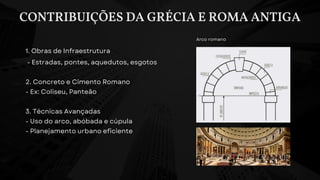 CONTRIBUIÇÕES DA GRÉCIA E ROMA ANTIGA
1. Obras de Infraestrutura
- Estradas, pontes, aquedutos, esgotos
2. Concreto e Cimento Romano
- Ex: Coliseu, Panteão
3. Técnicas Avançadas
- Uso do arco, abóbada e cúpula
- Planejamento urbano eficiente
Arco romano
 