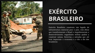 EXÉRCITO
BRASILEIRO
Exército Brasileiro construiu um legado de
infraestrutura essencial para o país, com obras
que transformaram o Brasil e impulsionaram o
desenvolvimento. engenharia militar ajudou a
construir usinas, ferrovias e estradas que até
hoje impactam a economia e o dia a dia dos
brasileiros
 