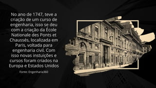 No ano de 1747, teve a
criação de um curso de
engenharia, isso se deu
com a criação da École
Nationale des Ponts et
Chaussés, localizada em
Paris, voltada para
engenharia civil. Com
isso novas instuições e
cursos foram criados na
Europa e Estados Unidos
Fonte: Engenharia360
 