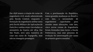 Em 1858 temos a criação do curso de
engenharia civil, sendo administrada
pela Escola Central, enquanto a
formação da engenharia militar seria
pela Escola Militar e de Aplicações do
Exército e ambas eram vinculadas ao
ministério da Guerra até 1874. Em
São Paulo, teve uma tentativa de
criar um curso de Topografia, mas
não se conseguiu prosseguir.
Com a proclamação da República,
temos grandes mudanças no Brasil e,
com isso, a necessidade de
engenheiros capacitados para
atender essas alterações, com isso,
cinco novos cursos de Engenharia
foram formados (isso inclui a Escola
Politécnica), mas esse processo de
evolução foi interrompido por causa
da primeira guerra mundial.
 