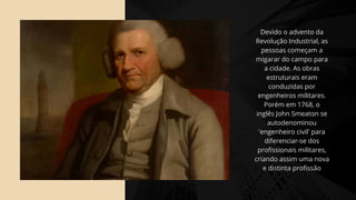 Devido o advento da
Revolução Industrial, as
pessoas começam a
migarar do campo para
a cidade. As obras
estruturais eram
conduzidas por
engenheiros militares.
Porém em 1768, o
inglês John Smeaton se
autodenominou
'engenheiro civil' para
diferenciar-se dos
profissionais militares,
criando assim uma nova
e distinta profissão
 