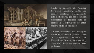Ainda no contexto da Primeira
Revolução Industrial, existia um
grande problema, principalmente
para a indústria, que era a grande
necessidade de recursos para as
fábricas e a dificuldade de obter
matéria prima de qualidade.
- Como solucionar essa situação?
Assim foi formado o primeiro curso
de Engenharia química na
Universidade de Manchester em 1887,
como uma forma de solução desse
problema.
 
