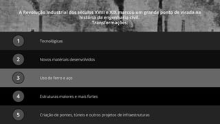 A Revolução Industrial dos séculos XVIII e XIX marcou um grande ponto de virada na
história da engenharia civil.
Transformações:
Tecnológicas
1
Novos matériais desenvolvidos
2
Uso de ferro e aço
3
Estruturas maiores e mais fortes
4
Criação de pontes, túneis e outros projetos de infraestruturas
5
 