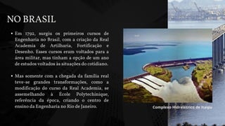 Em 1792, surgiu os primeiros cursos de
Engenharia no Brasil, com a criação da Real
Academia de Artilharia, Fortificação e
Desenho. Esses cursos eram voltados para a
área militar, mas tinham a opção de um ano
de estudos voltados às situações do cotidiano.
Mas somente com a chegada da família real
teve-se grandes transformações, como a
modificação do curso da Real Academia, se
assemelhando à École Polytechinique,
referência da época, criando o centro de
ensino da Engenharia no Rio de Janeiro.
NO BRASIL
Complexo Hidrelétrico de Itaipu
 