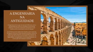 A ENGENHARIA
NA
ANTIGUIDADE
A Engenharia Civil surgiu há mais de 5.000 anos, com a
necessidade de construir moradias e outras obras
públicas. Foi quando as pessoas começaram a usar
matéria-prima natural para construir abrigos.
As primeiras construções eram simples, como cavernas,
Nuragues e Dolmens, feitas de pedras polidas e tijolos de
argila. No Império Romano, houve grandes avanços na
construção de estradas pavimentadas e aquedutos. Na
Idade Média, os engenheiros civis se especializaram na
construção de fortalezas e castelos.
 