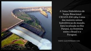 A Usina Hidrelétrica de
Itaipu Binacional
CRIADA EM 1984 é uma
das maiores usinas
hidrelétricas do mundo.
Está localizada no Rio
Paraná, na fronteira
entre o Brasil e o
Paraguai.
FONTE: CLICK PETROLEO E GAS
 