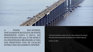 A PONTE RIO-NITERÓI,
OFICIALMENTE BATIZADA DE PONTE
PRESIDENTE COSTA E SILVA, FOI
INAUGURADA EM 1974. É UM MARCO
DA ENGENHARIA BRASILEIRA E UMA
DAS PRINCIPAIS VIAS DE LIGAÇÃO
ENTRE O RIO DE JANEIRO E NITERÓI
13 Km de extensão, maior vão em viga contínua do mundo,
uma das maiores ponrtes do planeta em volume espacial
FONTE: GLOBO
 