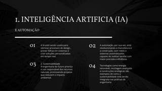 1. INTELIGÊNCIA ARTIFICIA (IA)
E AUTOMAÇÃO
01 A IA está sendo usada para
otimizar processos de design,
prever falhas em sistemas e
criar soluções personalizadas
em tempo real.
03 2. Sustentabilidade
A engenharia do futuro prioriza
o uso responsável dos recursos
naturais, promovendo projetos
que reduzem o impacto
ambiental.
02 A automação, por sua vez, está
revolucionando a manufatura e
a construção, com robôs e
sistemas automatizados
capazes de realizar tarefas com
maior precisão e eficiência.
04 Tecnologias como energia
renovável, reciclagem avançada
e construções ecológicas são
exemplos de como a
sustentabilidade está sendo
integrada nas práticas de
engenharia.
 