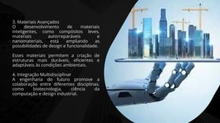 3. Materiais Avançados
O desenvolvimento de materiais
inteligentes, como compósitos leves,
materiais autorreparáveis e
nanomateriais, está ampliando as
possibilidades de design e funcionalidade.
Esses materiais permitem a criação de
estruturas mais duráveis, eficientes e
adaptáveis às condições ambientais.
4. Integração Multidisciplinar
A engenharia do futuro promove a
colaboração entre diferentes disciplinas,
como biotecnologia, ciência da
computação e design industrial.
 