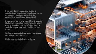 Essa abordagem integrada facilita a
resolução de problemas complexos, como
mudanças climáticas, urbanização
crescente e mobilidade sustentável.
Impacto na Sociedade e no Meio Ambiente
O objetivo central da engenharia do futuro
é gerar soluções que beneficiem tanto a
sociedade quanto o meio ambiente. Isso
inclui:
Melhorar a qualidade de vida por meio de
tecnologias acessíveis.
Reduzir desigualdades tecnológica.
 